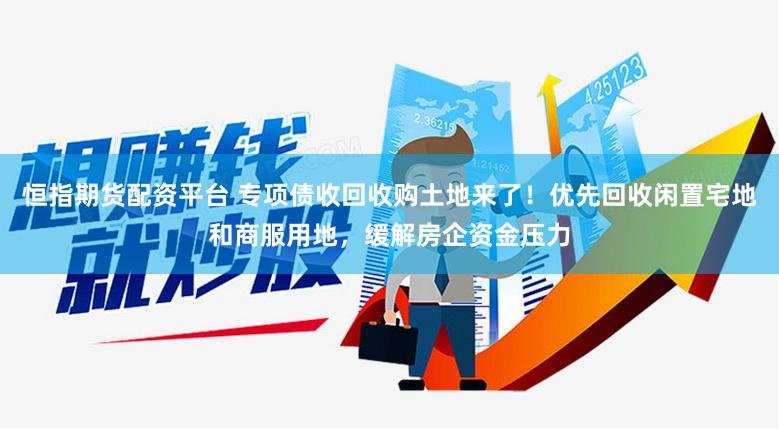 恒指期货配资平台 专项债收回收购土地来了！优先回收闲置宅地和商服用地，缓解房企资金压力