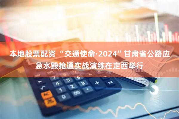 本地股票配资 “交通使命·2024”甘肃省公路应急水毁抢通实战演练在定西举行