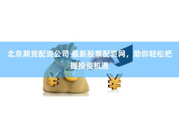 北京期货配资公司 最新股票配资网，助你轻松把握投资机遇