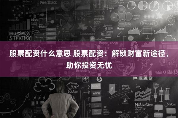 股票配资什么意思 股票配资：解锁财富新途径，助你投资无忧