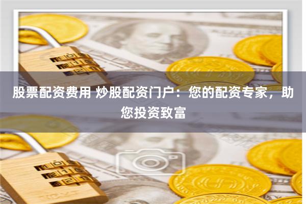 股票配资费用 炒股配资门户：您的配资专家，助您投资致富
