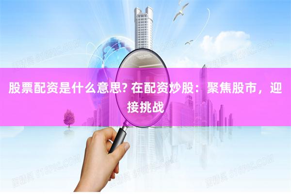 股票配资是什么意思? 在配资炒股：聚焦股市，迎接挑战