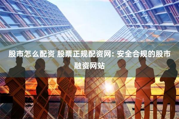 股市怎么配资 股票正规配资网: 安全合规的股市融资网站