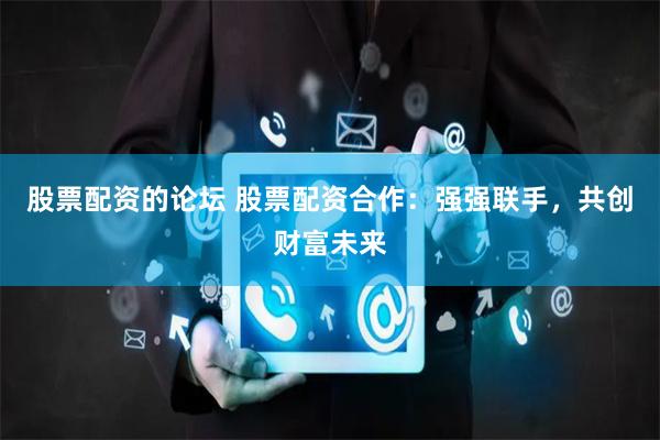 股票配资的论坛 股票配资合作：强强联手，共创财富未来