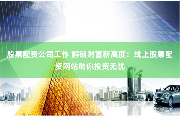 股票配资公司工作 解锁财富新高度：线上股票配资网站助你投资无忧