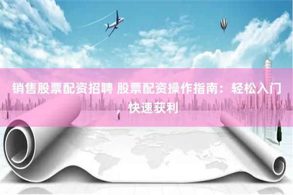 销售股票配资招聘 股票配资操作指南：轻松入门，快速获利