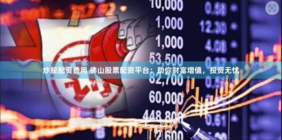 炒股配资费用 佛山股票配资平台：助你财富增值，投资无忧