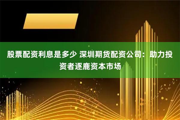 股票配资利息是多少 深圳期货配资公司：助力投资者逐鹿资本市场