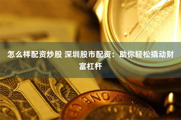 怎么样配资炒股 深圳股市配资：助你轻松撬动财富杠杆