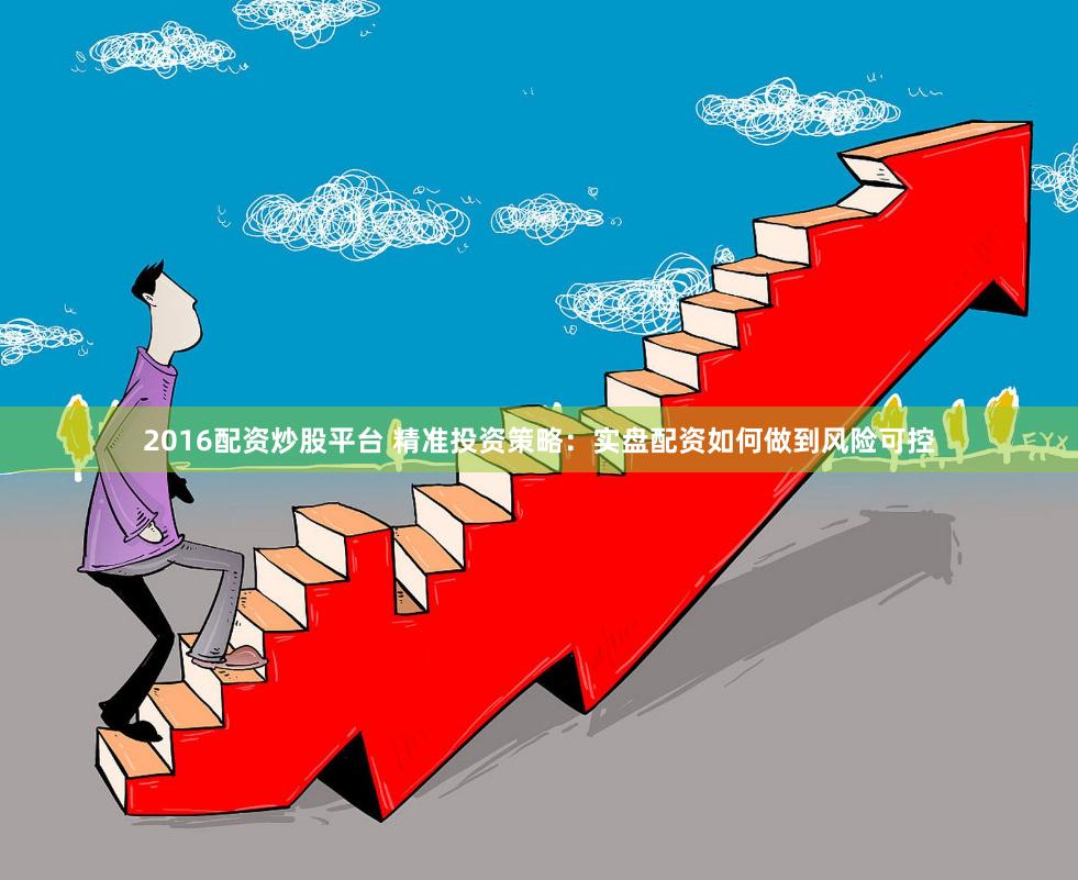 2016配资炒股平台 精准投资策略：实盘配资如何做到风险可控