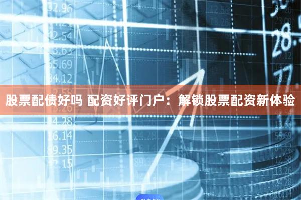 股票配债好吗 配资好评门户：解锁股票配资新体验