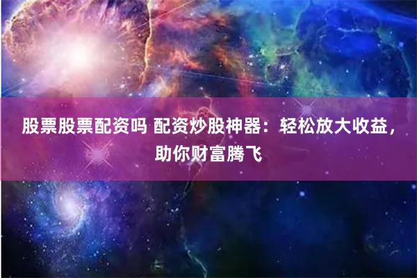 股票股票配资吗 配资炒股神器：轻松放大收益，助你财富腾飞