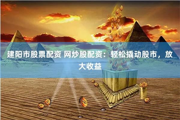 建阳市股票配资 网炒股配资：轻松撬动股市，放大收益